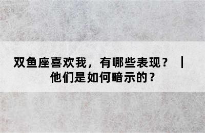 双鱼座喜欢我，有哪些表现？ ｜ 他们是如何暗示的？